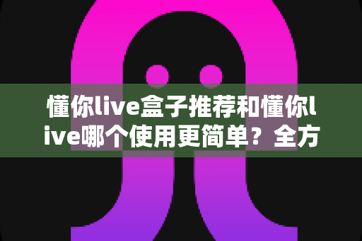 懂你live盒子推荐和懂你live哪个使用更简单?全方位对比评测助你轻松上手直播工具 懂你live盒子推荐和懂你live哪个使用更简单?全方位对比评测助你轻松上手直播工具