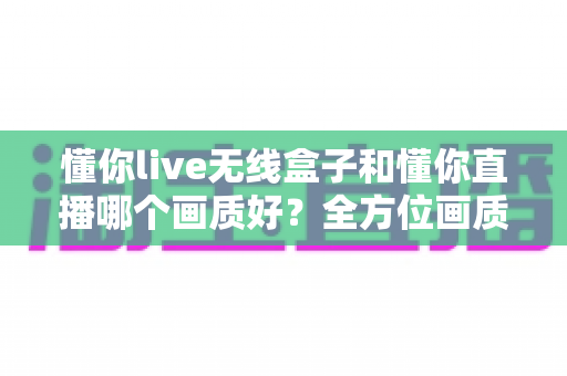 懂你live无线盒子和懂你直播哪个画质好？全方位画质深度对比与直播选购指南