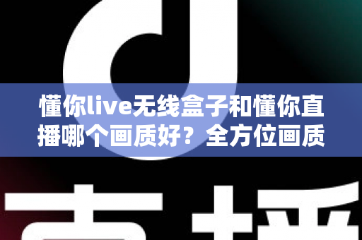 懂你live无线盒子和懂你直播哪个画质好？全方位画质深度对比与直播选购指南