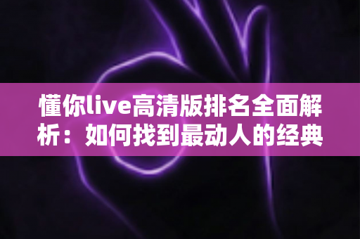 懂你live高清版排名全面解析:如何找到最动人的经典现场版本 懂你live高清版排名全面解析:如何找到最动人的经典现场版本