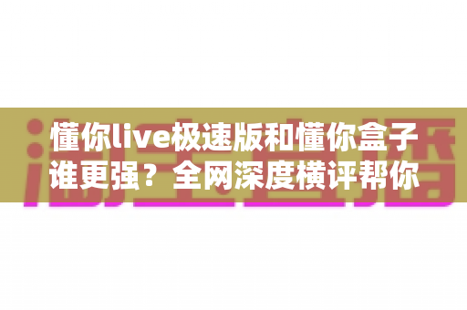懂你live极速版和懂你盒子谁更强？全网深度横评帮你一秒选对不踩坑
