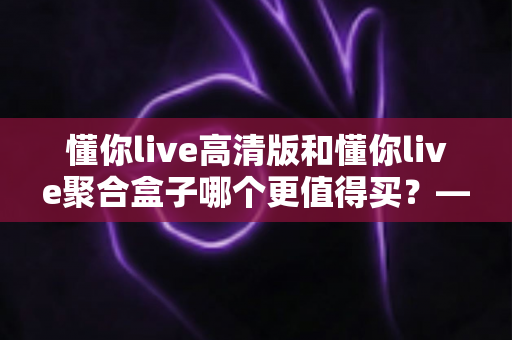 懂你live高清版和懂你live聚合盒子哪个更值得买？——一文看懂两款产品的真实差异与选购建议