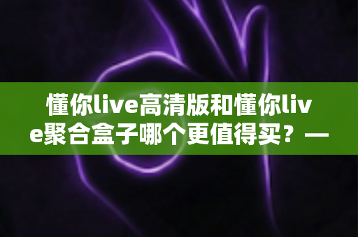 懂你live高清版和懂你live聚合盒子哪个更值得买？——一文看懂两款产品的真实差异与选购建议