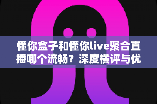懂你盒子和懂你live聚合直播哪个流畅?深度横评与优化指南,助你彻底告别直播卡顿 懂你盒子和懂你live聚合直播哪个流畅?深度横评与优化指南,助你彻底告别直播卡顿