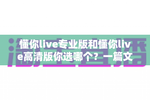 懂你live专业版和懂你live高清版你选哪个?一篇文章帮你做出最适合自己的选择 懂你live专业版和懂你live高清版你选哪个?一篇文章帮你做出最适合自己的选择