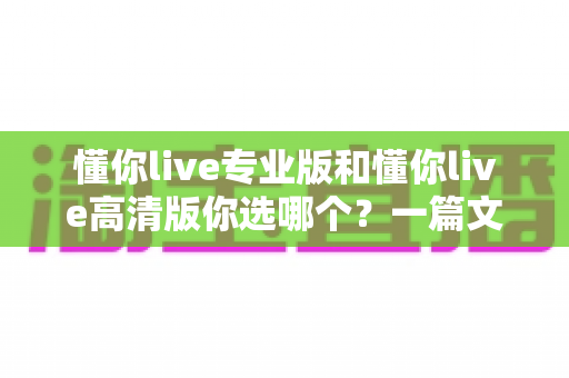 懂你live专业版和懂你live高清版你选哪个?一篇文章帮你做出最适合自己的选择 懂你live专业版和懂你live高清版你选哪个?一篇文章帮你做出最适合自己的选择