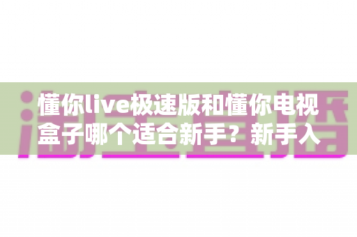 懂你live极速版和懂你电视盒子哪个适合新手?新手入门选购完全指南 懂你live极速版和懂你电视盒子哪个适合新手?新手入门选购完全指南