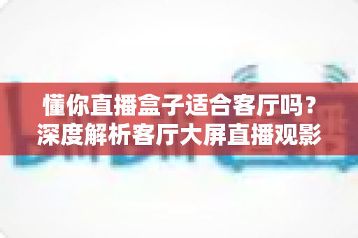 懂你直播盒子适合客厅吗?深度解析客厅大屏直播观影体验与实用选购指南 懂你直播盒子适合客厅吗?深度解析客厅大屏直播观影体验与实用选购指南