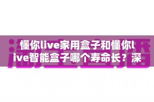 懂你live家用盒子和懂你live智能盒子哪个寿命长?深度解析两款设备的使用寿命差异与延长寿命实用技巧 懂你live家用盒子和懂你live智能盒子哪个寿命长?深度解析两款设备的使用寿命差异与延长寿命实用技巧