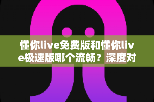懂你live免费版和懂你live极速版哪个流畅?深度对比帮你找到最适合的版本 懂你live免费版和懂你live极速版哪个流畅?深度对比帮你找到最适合的版本