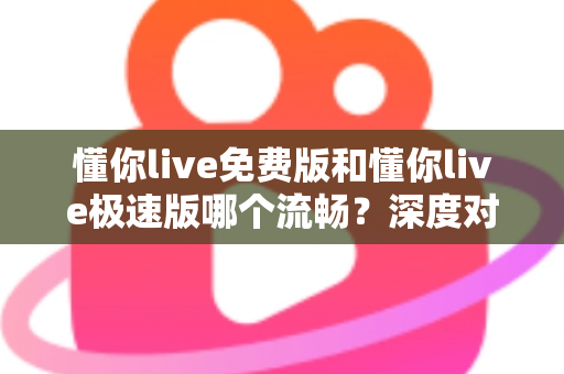 懂你live免费版和懂你live极速版哪个流畅?深度对比帮你找到最适合的版本 懂你live免费版和懂你live极速版哪个流畅?深度对比帮你找到最适合的版本