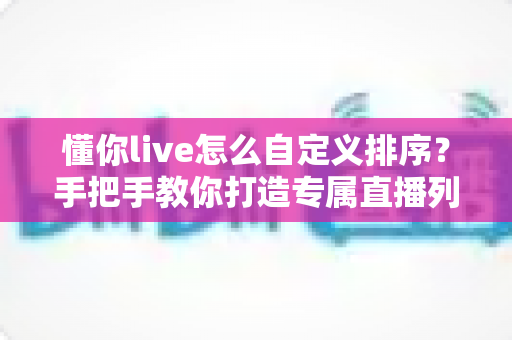 懂你live怎么自定义排序?手把手教你打造专属直播列表的完整指南 懂你live怎么自定义排序?手把手教你打造专属直播列表的完整指南