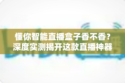 懂你智能直播盒子香不香？深度实测揭开这款直播神器的真实面目