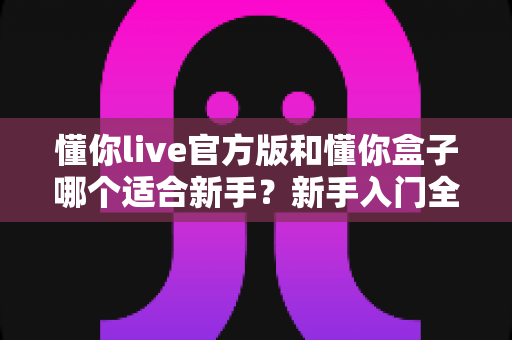 懂你live官方版和懂你盒子哪个适合新手?新手入门全面对比指南 懂你live官方版和懂你盒子哪个适合新手?新手入门全面对比指南
