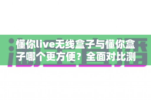 懂你live无线盒子与懂你盒子哪个更方便?全面对比测评帮你选对设备 懂你live无线盒子与懂你盒子哪个更方便?全面对比测评帮你选对设备
