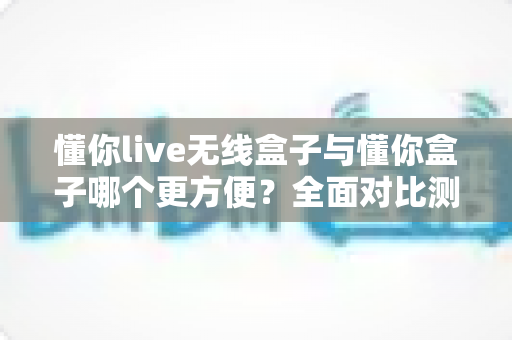 懂你live无线盒子与懂你盒子哪个更方便?全面对比测评帮你选对设备 懂你live无线盒子与懂你盒子哪个更方便?全面对比测评帮你选对设备