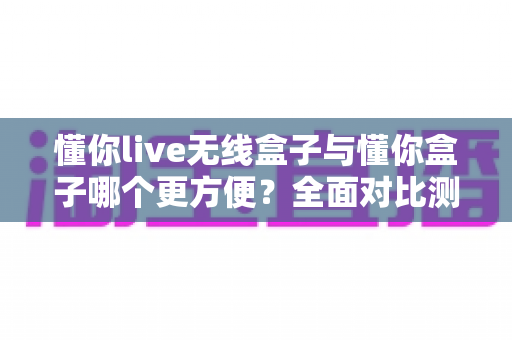 懂你live无线盒子与懂你盒子哪个更方便?全面对比测评帮你选对设备 懂你live无线盒子与懂你盒子哪个更方便?全面对比测评帮你选对设备