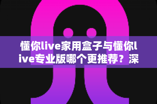 懂你live家用盒子与懂你live专业版哪个更推荐？深度对比与选购建议一次讲清