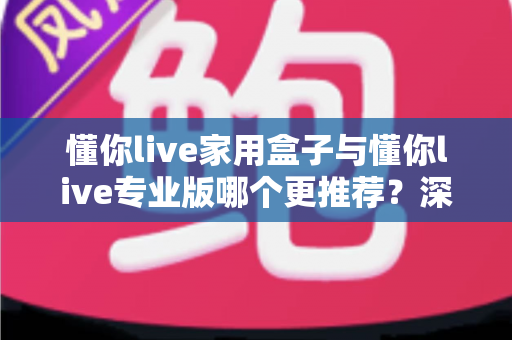 懂你live家用盒子与懂你live专业版哪个更推荐？深度对比与选购建议一次讲清