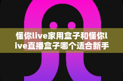 懂你live家用盒子和懂你live直播盒子哪个适合新手？——新手选购全攻略与深度对比解析