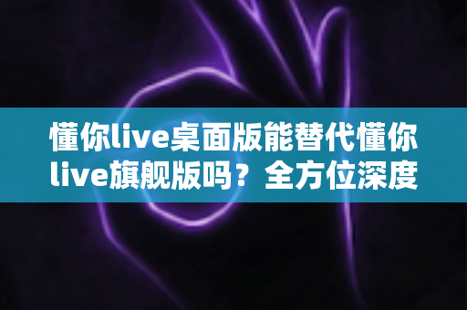 懂你live桌面版能替代懂你live旗舰版吗？全方位深度对比与实用选购指南