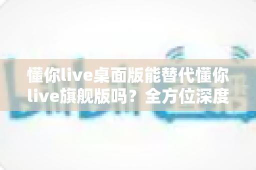 懂你live桌面版能替代懂你live旗舰版吗？全方位深度对比与实用选购指南