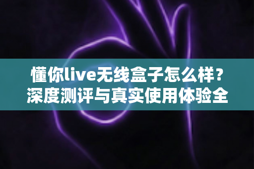 懂你live无线盒子怎么样？深度测评与真实使用体验全解析