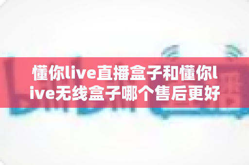懂你live直播盒子和懂你live无线盒子哪个售后更好?全面对比解析助你安心选购 懂你live直播盒子和懂你live无线盒子哪个售后更好?全面对比解析助你安心选购