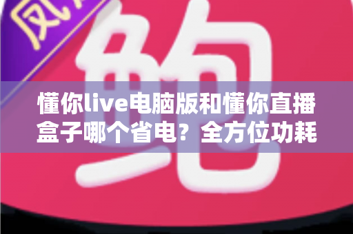 懂你live电脑版和懂你直播盒子哪个省电?全方位功耗对比与省电使用指南 懂你live电脑版和懂你直播盒子哪个省电?全方位功耗对比与省电使用指南