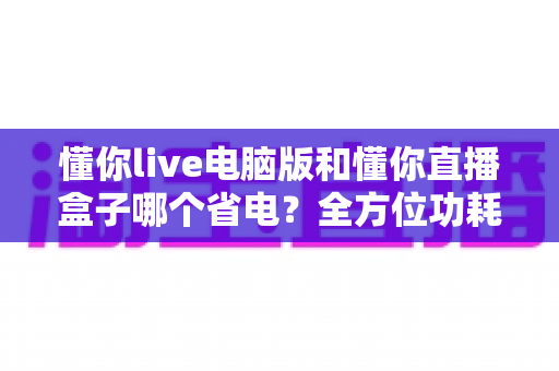 懂你live电脑版和懂你直播盒子哪个省电?全方位功耗对比与省电使用指南 懂你live电脑版和懂你直播盒子哪个省电?全方位功耗对比与省电使用指南