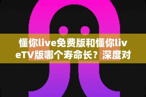 懂你live免费版和懂你liveTV版哪个寿命长？深度对比分析与实用选购指南