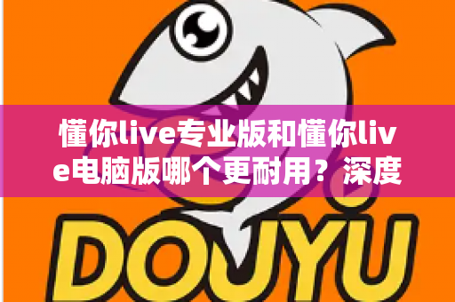 懂你live专业版和懂你live电脑版哪个更耐用？深度对比评测与选购全指南