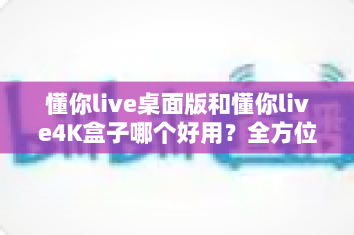 懂你live桌面版和懂你live4K盒子哪个好用？全方位深度对比评测，看完不再纠结