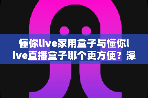 懂你live家用盒子与懂你live直播盒子哪个更方便?深度对比全解析,帮你一次选对不踩坑 懂你live家用盒子与懂你live直播盒子哪个更方便?深度对比全解析,帮你一次选对不踩坑