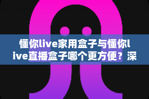 懂你live家用盒子与懂你live直播盒子哪个更方便?深度对比全解析,帮你一次选对不踩坑 懂你live家用盒子与懂你live直播盒子哪个更方便?深度对比全解析,帮你一次选对不踩坑
