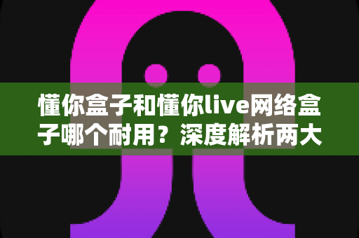 懂你盒子和懂你live网络盒子哪个耐用？深度解析两大网络机顶盒的耐用性差异与选购指南