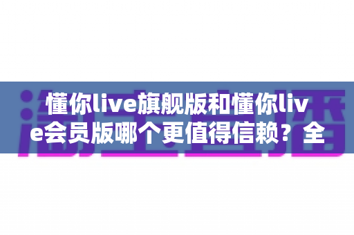 懂你live旗舰版和懂你live会员版哪个更值得信赖?全面对比分析帮你选对不选贵 懂你live旗舰版和懂你live会员版哪个更值得信赖?全面对比分析帮你选对不选贵
