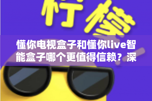 懂你电视盒子和懂你live智能盒子哪个更值得信赖？深度对比解析助你选对不选贵