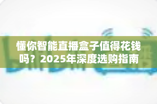 懂你智能直播盒子值得花钱吗？2025年深度选购指南与真实避坑分析
