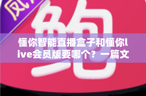 懂你智能直播盒子和懂你live会员版要哪个？一篇文章帮你彻底搞懂选购难题
