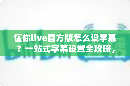 懂你live官方版怎么设字幕?一站式字幕设置全攻略,让观看体验更贴心 懂你live官方版怎么设字幕?一站式字幕设置全攻略,让观看体验更贴心