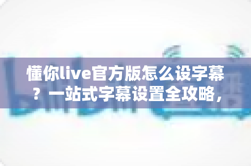 懂你live官方版怎么设字幕?一站式字幕设置全攻略,让观看体验更贴心 懂你live官方版怎么设字幕?一站式字幕设置全攻略,让观看体验更贴心