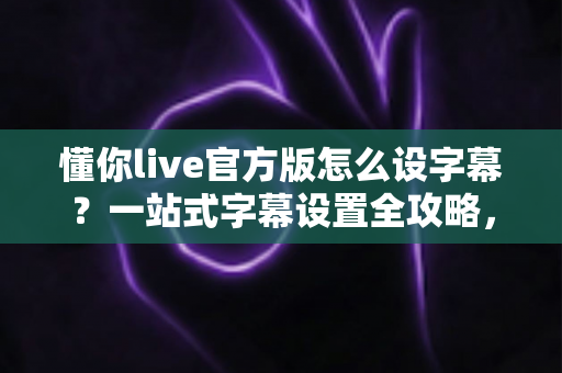 懂你live官方版怎么设字幕?一站式字幕设置全攻略,让观看体验更贴心 懂你live官方版怎么设字幕?一站式字幕设置全攻略,让观看体验更贴心