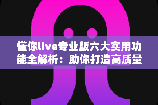 懂你live专业版六大实用功能全解析：助你打造高质量直播间的必备利器