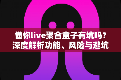 懂你live聚合盒子有坑吗？深度解析功能、风险与避坑全指南，帮你做出明智选择