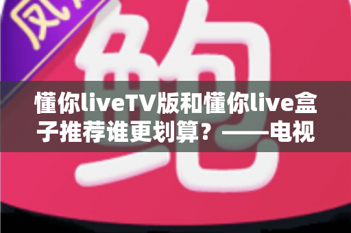 懂你liveTV版和懂你live盒子推荐谁更划算？——电视软件与硬件盒子深度对比指南