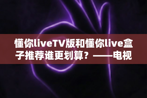 懂你liveTV版和懂你live盒子推荐谁更划算？——电视软件与硬件盒子深度对比指南