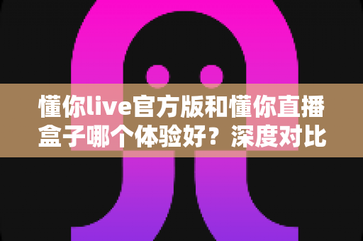懂你live官方版和懂你直播盒子哪个体验好?深度对比评测帮你做出最佳选择 懂你live官方版和懂你直播盒子哪个体验好?深度对比评测帮你做出最佳选择