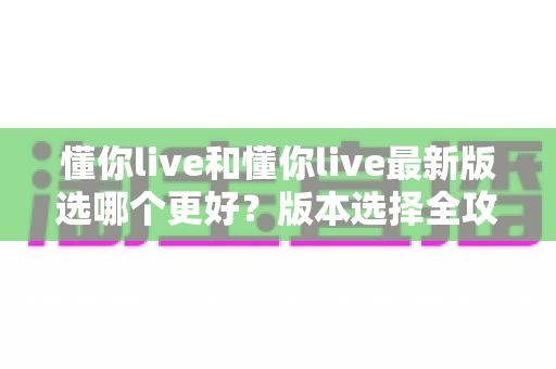 懂你live和懂你live最新版选哪个更好?版本选择全攻略与避坑指南 懂你live和懂你live最新版选哪个更好?版本选择全攻略与避坑指南