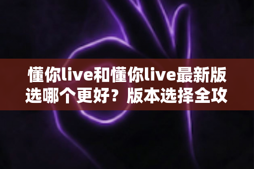 懂你live和懂你live最新版选哪个更好?版本选择全攻略与避坑指南 懂你live和懂你live最新版选哪个更好?版本选择全攻略与避坑指南